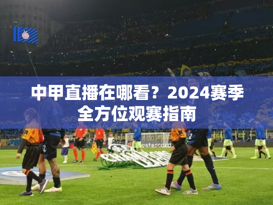中甲直播在哪看？2024赛季全方位观赛指南