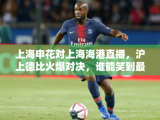 上海申花对上海海港直播，沪上德比火爆对决，谁能笑到最后？