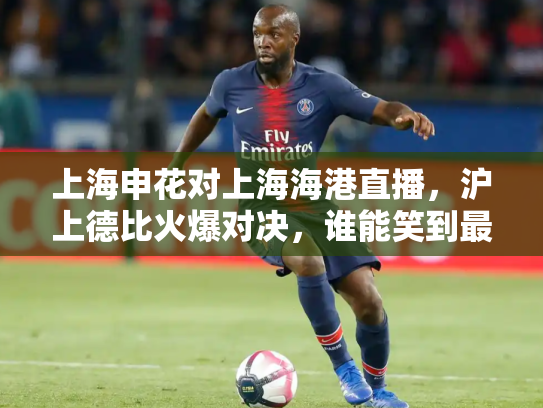 上海申花对上海海港直播，沪上德比火爆对决，谁能笑到最后？