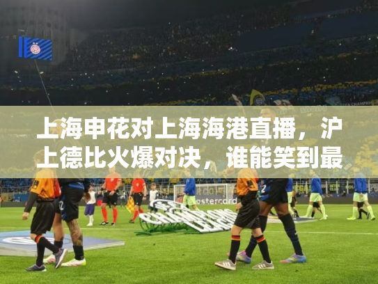 上海申花对上海海港直播，沪上德比火爆对决，谁能笑到最后？