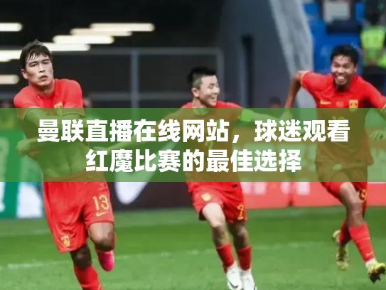 曼联直播在线网站，球迷观看红魔比赛的最佳选择