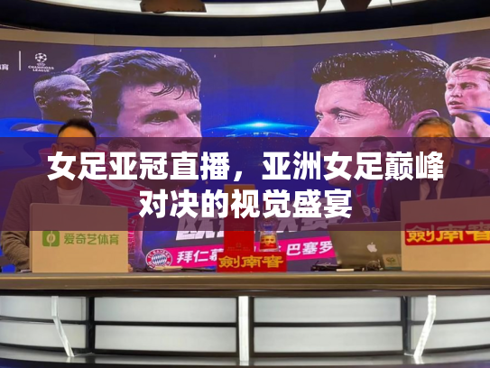 女足亚冠直播，亚洲女足巅峰对决的视觉盛宴
