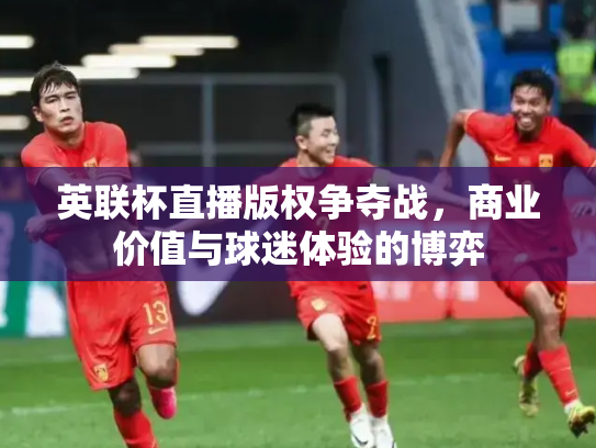 英联杯直播版权争夺战，商业价值与球迷体验的博弈