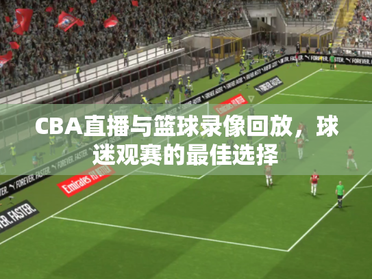 CBA直播与篮球录像回放，球迷观赛的最佳选择