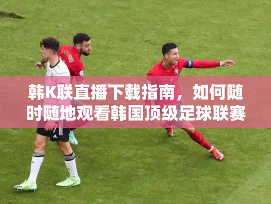 韩K联直播下载指南，如何随时随地观看韩国顶级足球联赛
