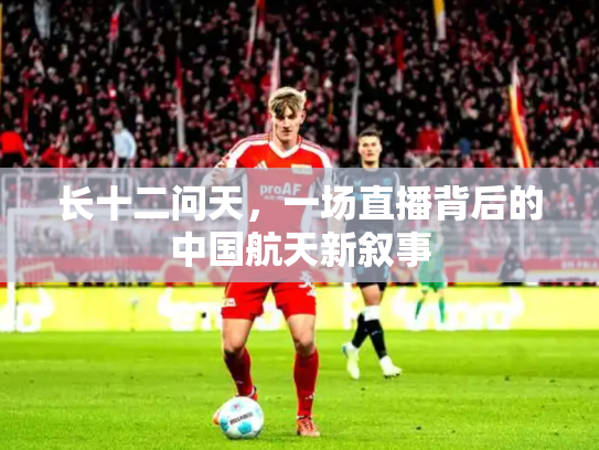 长十二问天，一场直播背后的中国航天新叙事