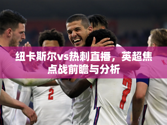 纽卡斯尔vs热刺直播，英超焦点战前瞻与分析
