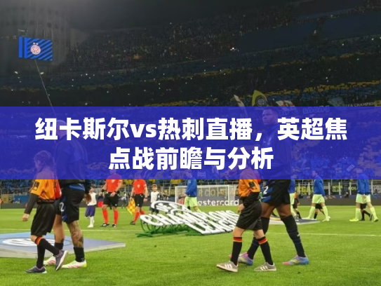 纽卡斯尔vs热刺直播，英超焦点战前瞻与分析