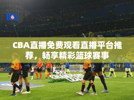 CBA直播免费观看直播平台推荐，畅享精彩篮球赛事