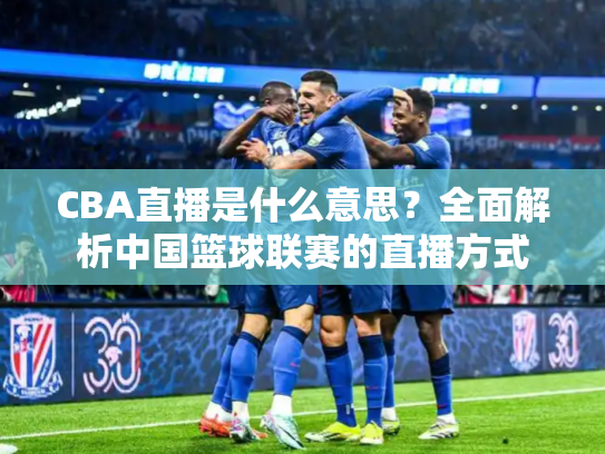 CBA直播是什么意思？全面解析中国篮球联赛的直播方式
