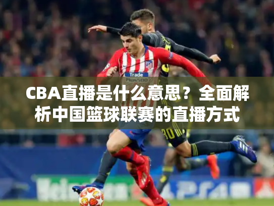 CBA直播是什么意思？全面解析中国篮球联赛的直播方式
