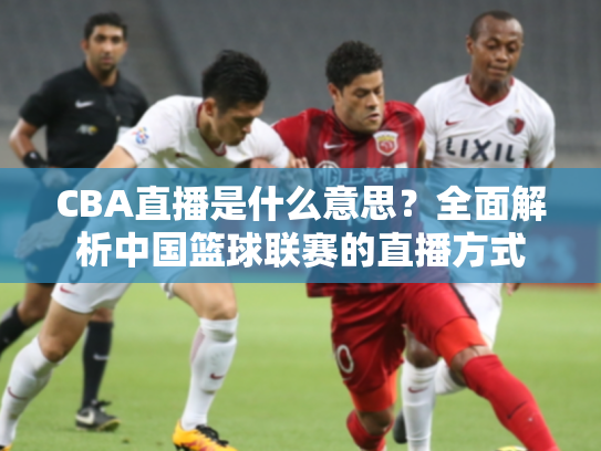 CBA直播是什么意思？全面解析中国篮球联赛的直播方式