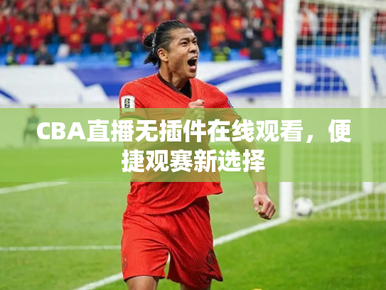 CBA直播无插件在线观看，便捷观赛新选择