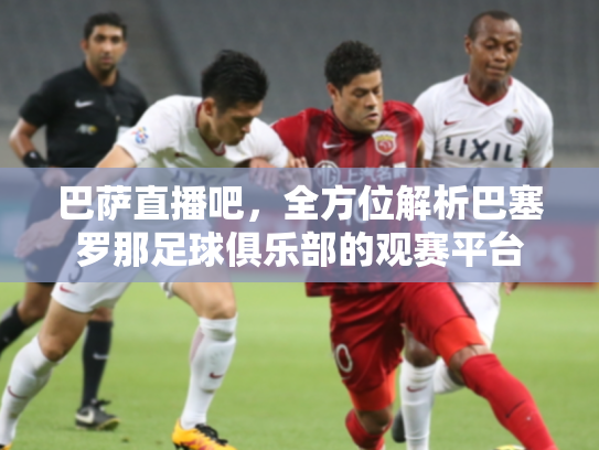 巴萨直播吧，全方位解析巴塞罗那足球俱乐部的观赛平台