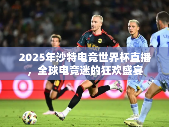 2025年沙特电竞世界杯直播，全球电竞迷的狂欢盛宴