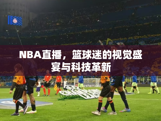 NBA直播，篮球迷的视觉盛宴与科技革新