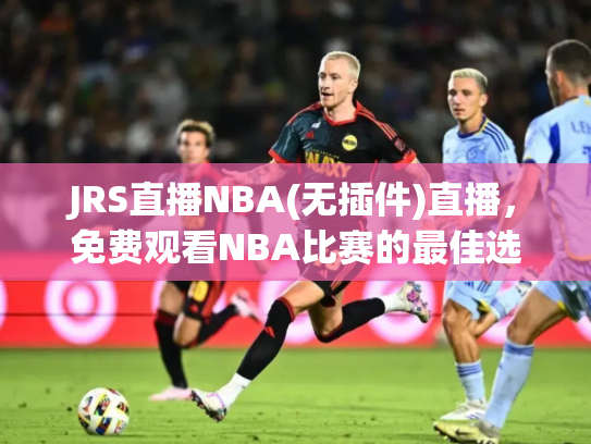 JRS直播NBA(无插件)直播，免费观看NBA比赛的最佳选择