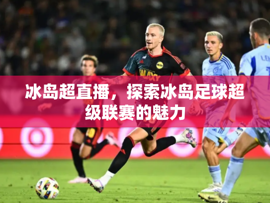 冰岛超直播，探索冰岛足球超级联赛的魅力