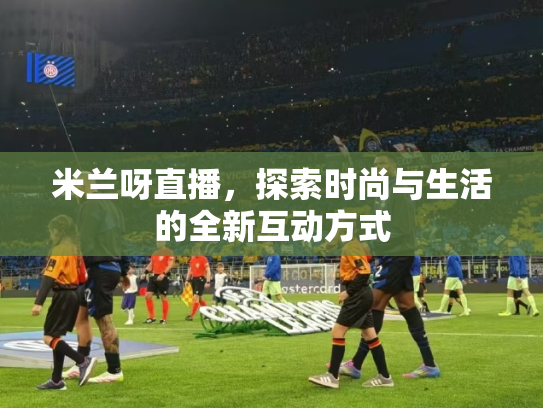 米兰呀直播，探索时尚与生活的全新互动方式