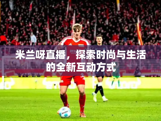 米兰呀直播，探索时尚与生活的全新互动方式