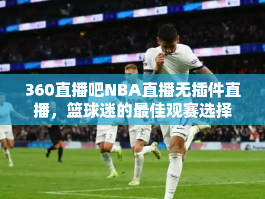 360直播吧NBA直播无插件直播，篮球迷的最佳观赛选择