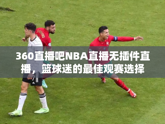 360直播吧NBA直播无插件直播，篮球迷的最佳观赛选择