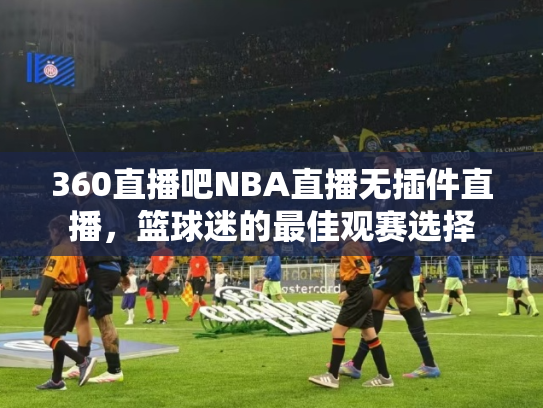 360直播吧NBA直播无插件直播，篮球迷的最佳观赛选择
