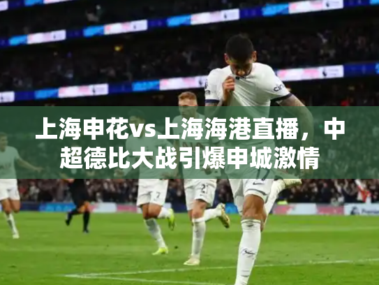 上海申花vs上海海港直播，中超德比大战引爆申城激情