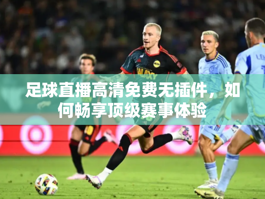 足球直播高清免费无插件，如何畅享顶级赛事体验