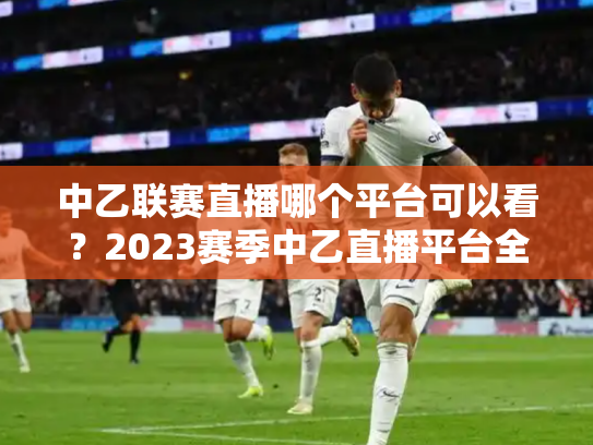 中乙联赛直播哪个平台可以看？2023赛季中乙直播平台全解析
