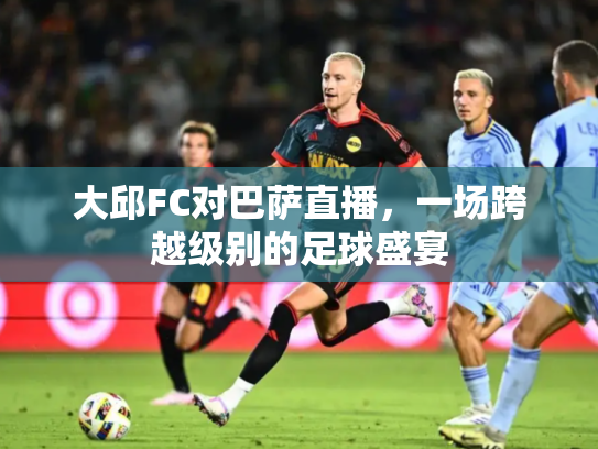 大邱FC对巴萨直播，一场跨越级别的足球盛宴