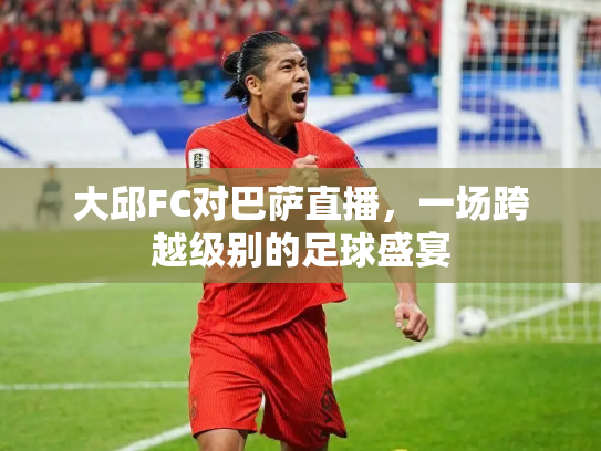 大邱FC对巴萨直播，一场跨越级别的足球盛宴