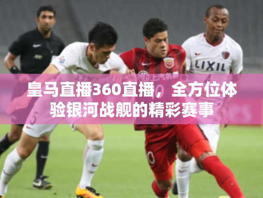 皇马直播360直播，全方位体验银河战舰的精彩赛事