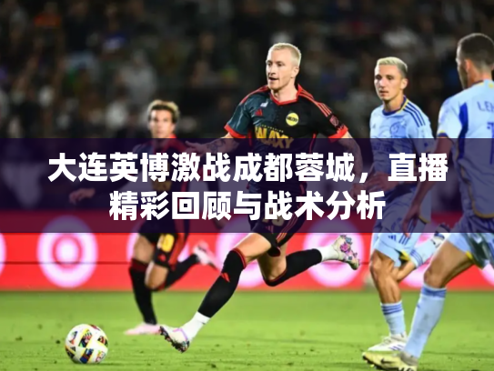 大连英博激战成都蓉城，直播精彩回顾与战术分析
