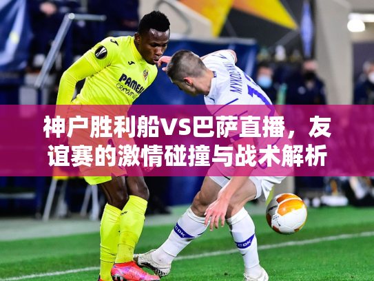 神户胜利船VS巴萨直播，友谊赛的激情碰撞与战术解析