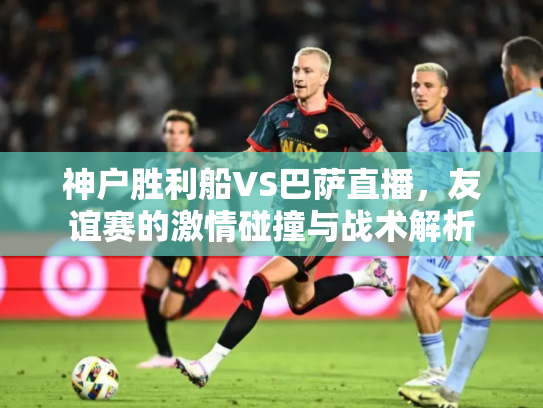 神户胜利船VS巴萨直播，友谊赛的激情碰撞与战术解析