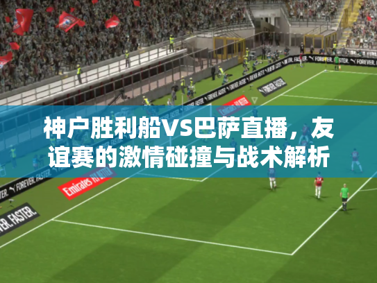 神户胜利船VS巴萨直播，友谊赛的激情碰撞与战术解析
