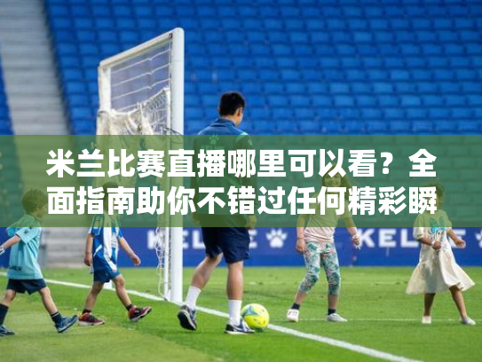 米兰比赛直播哪里可以看？全面指南助你不错过任何精彩瞬间