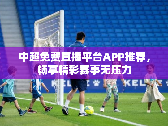 中超免费直播平台APP推荐，畅享精彩赛事无压力