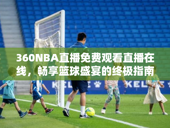 360NBA直播免费观看直播在线，畅享篮球盛宴的终极指南