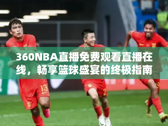 360NBA直播免费观看直播在线，畅享篮球盛宴的终极指南