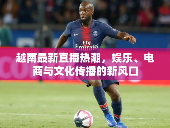 越南最新直播热潮，娱乐、电商与文化传播的新风口