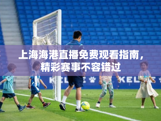 上海海港直播免费观看指南，精彩赛事不容错过
