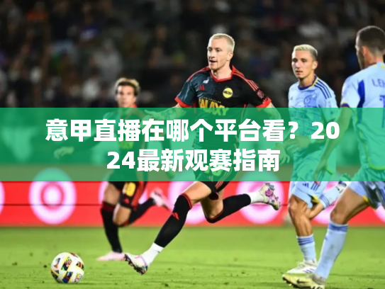 意甲直播在哪个平台看？2024最新观赛指南