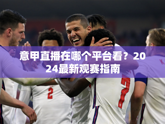 意甲直播在哪个平台看？2024最新观赛指南