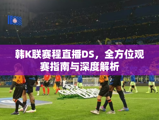 韩K联赛程直播DS，全方位观赛指南与深度解析