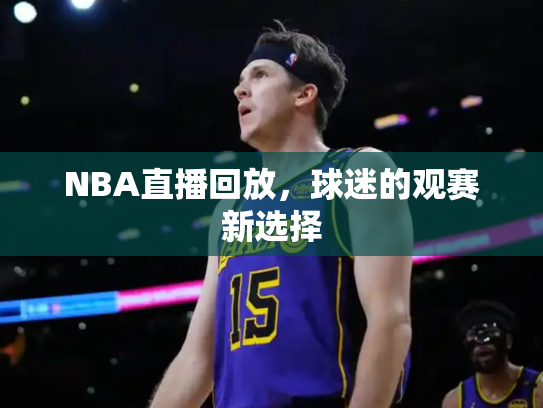 NBA直播回放，球迷的观赛新选择