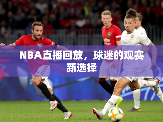 NBA直播回放，球迷的观赛新选择
