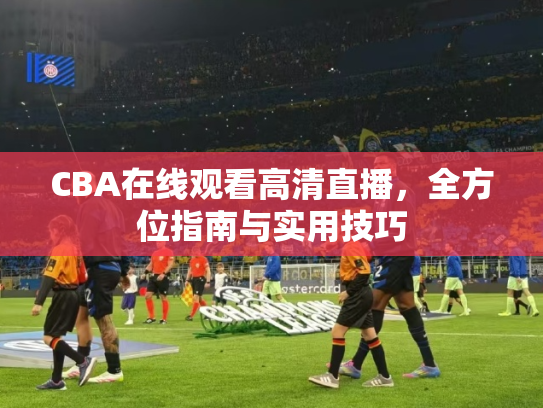 CBA在线观看高清直播，全方位指南与实用技巧