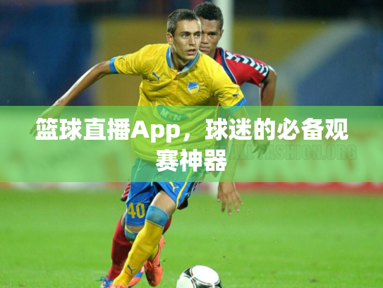 篮球直播App，球迷的必备观赛神器